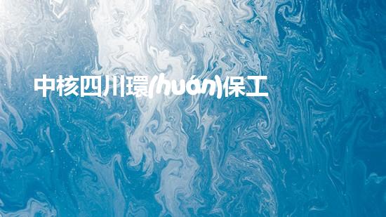 中核四川環(huán)保工程肩負重任，助力生態(tài)文明建設